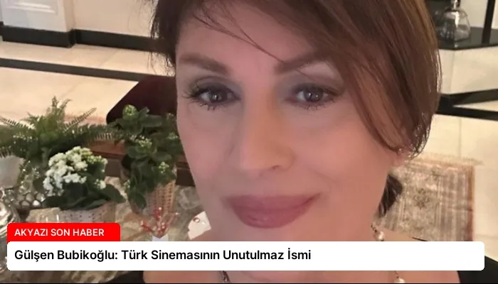 Gülşen Bubikoğlu: Türk Sinemasının Unutulmaz İsmi