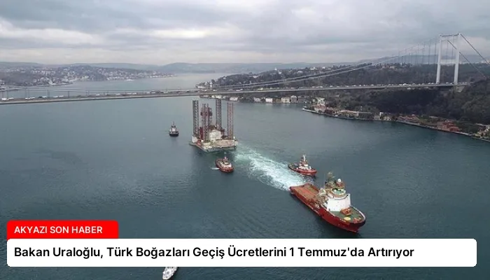 Bakan Uraloğlu, Türk Boğazları Geçiş Ücretlerini 1 Temmuz’da Artırıyor