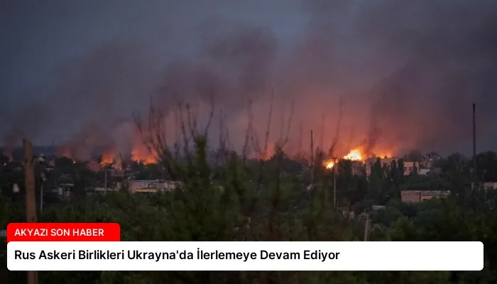 Rus Askeri Birlikleri Ukrayna’da İlerlemeye Devam Ediyor