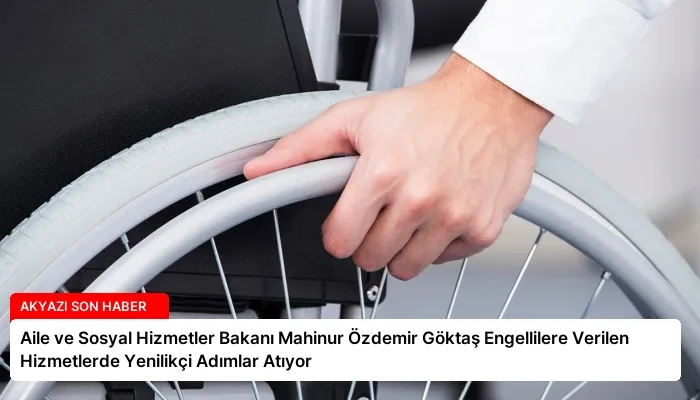 Aile ve Sosyal Hizmetler Bakanı Mahinur Özdemir Göktaş Engellilere Verilen Hizmetlerde Yenilikçi Adımlar Atıyor