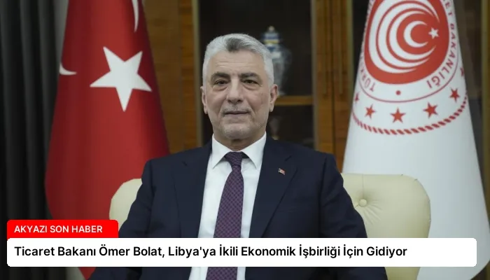 Ticaret Bakanı Ömer Bolat, Libya’ya İkili Ekonomik İşbirliği İçin Gidiyor