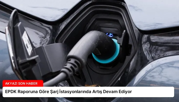 EPDK Raporuna Göre Şarj İstasyonlarında Artış Devam Ediyor