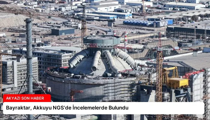 Bayraktar, Akkuyu NGS’de İncelemelerde Bulundu