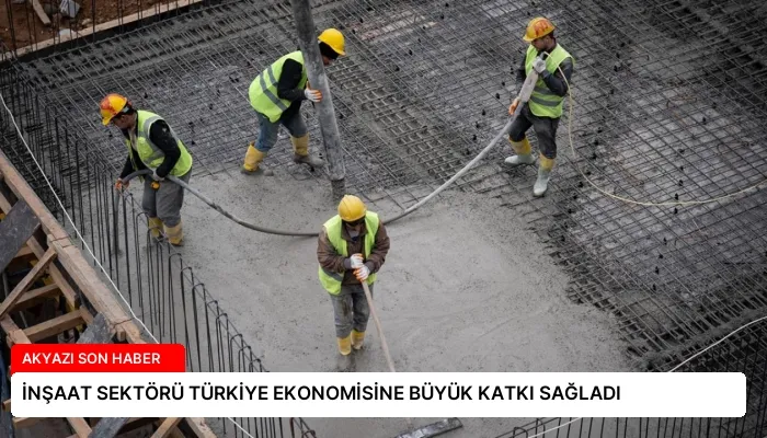 İNŞAAT SEKTÖRÜ TÜRKİYE EKONOMİSİNE BÜYÜK KATKI SAĞLADI